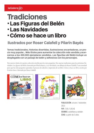 Temas tradicionales, historias divertidas, ilustraciones encantadoras, un pre-
cio muy popular... Más títulos para aumentar la colección más vendida y acer-
carnos a los 400.000 ejemplares vendidos. Las figuritas del Belén incluye un
desplegable con un paisaje de belén y adhesivos con los personajes.
Tres nuevos títulos de nuestra colección estrella para los más pequeños. Dos nuevas tradiciones para los próximas Na-
vidades: Las figuras del Belén,ilustrado por Pilarín Bayés,y Las Navidades,con dibujos de Roser Calafell.Y una novedad
para que los más pequeños aprendan el proceso de edición e impresión de un libro: Cómo se hace un libro, escrito por
Cristina Sans e ilustrado por Roser Calafell.
PUBLICACIÓN: octubre / noviembre
2013
PVP: 7,95 / 5,95 €
IDIOMAS: castellano y catalán
EDAD: a partir de 3 años
Ilustrados por Roser Calafell y Pilarín Bayés
LesfestesdeNadal
xxxSed ex eatus quiam volut
omnietur? Um nonsequaest,
oditibusda dita excernat.
Ihicatist eum harcium archillum
estempo reribus et modis volo
iuntiatum aut aboruptae eatqui sum
idera comnihillame quunt.
Laccaep udanihil ma quaspellaut
mosam, quiatus aecus.
Altres títols de la mateixa col·lecció:
ISBN: 978-84-246-4560-1
Las
AnnaCanyelles•RoserCalafell
AnnaCanyelles•RoserCalafell
Navidades
port_Las_Navidades.indd 1 11/03/13 11:32
Tradiciones
·Las Figuras del Belén
·Las Navidades
·Cómo se hace un libro
 