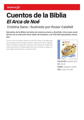 Episodios de la Biblia narrados de manera amena y divertida. Una nueva serie
dentro de la colección best-seller de la Galera, con 350.000 ejemplares vendi-
dos.
El Arca de Noé es el primer título de esta serie de Cuentos de la Biblia, para
que los pequeños lectores tengan un primer contacto con los textos sagrados,
de forma simpática y alegre pero respetuosa. Con el formato best-seller de la
Galera,que incluye otros títulos de gran éxito como: San Jorge y el dragón,Los
Reyes Magos,El ratoncito Pérez y La Feria de Abril.
Cuentos de la Biblia
El Arca de Noé
PUBLICACIÓN: noviembre 2013
PVP: 5,95 €
IDIOMAS: castellano y catalán
EDAD: a partir de 3 años
Cristina Sans / Ilustrado por Roser Calafell
 