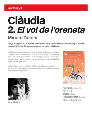 Llega el segundo título de Clàudia, una serie puente entre la infancia y la adoles-
cencia. Una combinación de amor y magia cotidiana.
Clàudia es una preadolescente que, como tantas de su edad, no cree nada en
el amor.En lo que cree de verdad es en su bicicleta.Hasta que un día conoce a
Bruno, otro ciclista, y cae prendada de él. Bruno puede parecer un mensajero
más,pero lo que reparte por Roma es un verdadero misterio...que Clàudia está
muy decidida a desentrañar.
Miriam Dubini nació en Milán. Ha colaborado con Disney en narrativa y có-
mic.Vive entre Roma y Milán,donde trabaja paraArtAttack reciclando objetos
para convertirlos en juguetes.
Clàudia
2. El vol de l’oreneta
PUBLICACIÓN: octubre 2013
PVP: 13,95 €
IDIOMAS: catalán
EDICIÓN CASTELLANA: Montena
EDAD: a partir de 11 años
Miriam Dubini
Miriam Dubini
 