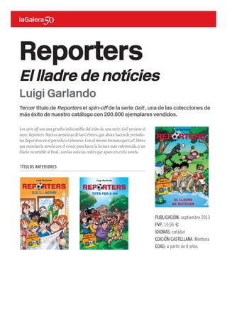 Tercer título de Reporters el spin-off de la serie Gol! , una de las colecciones de
más éxito de nuestro catálogo con 200.000 ejemplares vendidos.
Los spin-off son una prueba indiscutible del éxito de una serie.Gol! ya tiene el
suyo: Reporters.Nuevas aventuras de las Cebetes,que ahora hacen de periodis-
tas deportivos en el periódico Cebanews. Con el mismo formato que Gol!,libros
que mezclan la novela con el cómic para hacer la lectura más entretenida,y un
diario recortable al final.,con las noticias reales que aparecen en la novela.
Reporters
El lladre de notícies
PUBLICACIÓN: septiembre 2013
PVP: 10,95 €
IDIOMAS: catalán
EDICIÓN CASTELLANA: Montena
EDAD: a partir de 8 años
Luigi Garlando
LuigiGarlando
Cartellinorosso
all’inquinamento!
3
L 11,00
IVA inclusa
Calcio, inchieste, curiosità… Le Cipolline
alla scoperta dei segreti di un vero giornale!
a partire dagli 8 anni
http://news.lecipolline.it/
www.battelloavapore.it
Illustrazione di copertina:
Marco Gentilini
Cartellino rosso all’inquinamento!
Gli inviati di Ciponews sono pronti a scendere in campo per salvare il
fiume Lambro dalle minacce di un uomo senza scrupoli. Riusciranno
Lino e i suoi amici a metterlo fuori gioco?Tra inseguimenti e colpi di
scena,i giornalisti saranno al centro di un’inchiesta davvero esplosiva,
ma dovranno fare attenzione a un misterioso ladro di notizie…
Luigi Garlando
Amb els
protagonistes
de
EL LLADRE
DE NOTÍCIES
Luigi Garlando
REPORTERS
TÍTULOS ANTERIORES
 