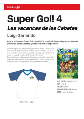 Cuarta entrega de Super Gol!, especial de la serie Gol! con más páginas, nuevas
aventuras de las Cebetes, y otros contenidos especiales.
Tres años después de la publicación del primer título, la serie Gol! lleva ya 24
libros y más de 200.000 ejemplares vendidos de todos sus títulos. Con un for-
mato mezcla de novela y cómic que facilita la lectura y potencia el esfuerzo, el
trabajo en equipo,la participación,la diversión i la amistad.
Este otoño la Galera publica otro gran Especial, con más de 300 páginas.Ade-
más de una nueva aventura de los protagonistas, los lectores encontrarán la
camiseta exclusiva del equipo oficials de los protagonistas de la serie.
Super Gol! 4
Les vacances de les Cebetes
PUBLICACIÓN: noviembre 2013
PVP: 14,90 €
IDIOMAS: catalán
EDICIÓN CASTELLANA: Montena
EDAD: a partir de 8 años
Luigi Garlando
Camiseta de regalo
 