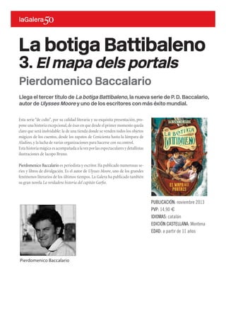 Llega el tercer título de La botiga Battibaleno, la nueva serie de P. D. Baccalario,
autor de Ulysses Moore y uno de los escritores con más éxito mundial.
Esta serie “de culto”, por su calidad literaria y su exquisita presentación, pro-
pone una historia excepcional,de ésas en que desde el primer momento queda
claro que será inolvidable: la de una tienda donde se venden todos los objetos
mágicos de los cuentos, desde los zapatos de Cenicienta hasta la lámpara de
Aladino,y la lucha de varias organizaciones para hacerse con su control.
Esta historia mágica es acompañada a la vez por las espectaculares y detallistas
ilustraciones de Iacopo Bruno.
Pierdomenico Baccalario es periodista y escritor.Ha publicado numerosas se-
ries y libros de divulgación. Es el autor de Ulysses Moore, uno de los grandes
fenómenos literarios de los últimos tiempos. La Galera ha publicado también
su gran novela La verdadera historia del capitán Garfio.
La botiga Battibaleno
3. El mapa dels portals
PUBLICACIÓN: noviembre 2013
PVP: 14,90 €
IDIOMAS: catalán
EDICIÓN CASTELLANA: Montena
EDAD: a partir de 11 años
Pierdomenico Baccalario
Pierdomenico Baccalario
 
