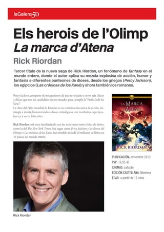 Tercer título de la nueva saga de Rick Riordan, un fenómeno de fantasy en el
mundo entero, donde el autor aplica su mezcla explosiva de acción, humor y
fantasía a diferentes panteones de dioses, desde los griegos (Percy Jackson),
los egipcios (Las crónicas de los Kane) y ahora también los romanos.
Percy Jackson comparte el protagonismo de esta serie junto a otros seis chicos
y chicas que son los candidatos mejor situados para cumplir la“Profecía de los
Siete.”
La clave del éxito mundial de Riordan es su combinación única de acción,mi-
tología e ironía, humanizando a dioses mitológicos con resultados espectacu-
lares y,a veces,hilarantes.
Rick Riordan está muy familiarizado con las más importantes listas de éxitos,
como la del The New York Times. Sus sagas como Percy Jackson y los dioses del
Olimpo o Las crónicas de los Kane,han vendido más de 20 millones de libros en
35 países del mundo entero.
Els herois de l’Olimp
La marca d’Atena
PUBLICACIÓN: noviembre 2013
PVP: 16,95 €
IDIOMAS: catalán
EDICIÓN CASTELLANA: Montena
EDAD: a partir de 12 años
Rick Riordan
Rick Riordan
 