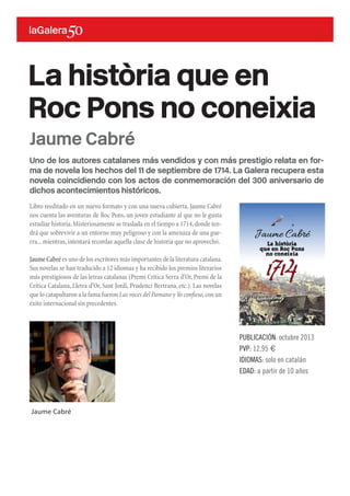 Uno de los autores catalanes más vendidos y con más prestigio relata en for-
ma de novela los hechos del 11 de septiembre de 1714. La Galera recupera esta
novela coincidiendo con los actos de conmemoración del 300 aniversario de
dichos acontecimientos históricos.
Libro reeditado en un nuevo formato y con una nueva cubierta. Jaume Cabré
nos cuenta las aventuras de Roc Pons, un joven estudiante al que no le gusta
estudiar historia.Misteriosamente se traslada en el tiempo a 1714,donde ten-
drá que sobrevivir a un entorno muy peligroso y con la amenaza de una gue-
rra...mientras,intentará recordar aquella clase de historia que no aprovechó.
Jaume Cabré es uno de los escritores más importantes de la literatura catalana.
Sus novelas se han traducido a 12 idiomas y ha recibido los premios literarios
más prestigiosos de las letras catalanas (Premi Crítica Serra d’Or,Premi de la
Crítica Catalana, Lletra d’Or, Sant Jordi, Prudenci Bertrana, etc.). Las novelas
que lo catapultaron a la fama fueron Las voces del Pamano yYo confieso,con un
éxito internacional sin precedentes.
La història que en
Roc Pons no coneixia
PUBLICACIÓN: octubre 2013
PVP: 12,95 €
IDIOMAS: solo en catalán
EDAD: a partir de 10 años
Jaume Cabré
Jaume Cabré
 