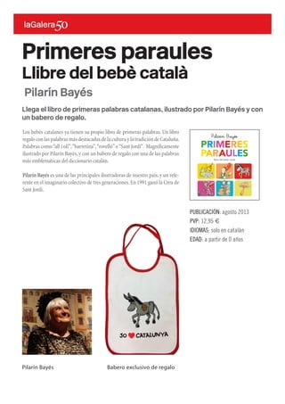Llega el libro de primeras palabras catalanas, ilustrado por Pilarín Bayés y con
un babero de regalo.
Los bebés catalanes ya tienen su propio libro de primeras palabras. Un libro
regalo con las palabras más destacadas de la cultura y la tradición de Cataluña.
Palabras como“all i oli”,“barretina”,“rovelló”o“Sant Jordi”. Magníficamente
ilustrado por Pilarín Bayés,y con un babero de regalo con una de las palabras
más emblemáticas del diccionario catalán.
Pilarín Bayés es una de las principales ilustradoras de nuestro país,y un refe-
rente en el imaginario colectivo de tres generaciones.En 1991 ganó la Creu de
Sant Jordi.
Primeres paraules
Llibre del bebè català
Pilarín Bayés
Pilarín Bayés Babero exclusivo de regalo
PUBLICACIÓN: agosto 2013
PVP: 12,95 €
IDIOMAS: solo en catalán
EDAD: a partir de 0 años
 