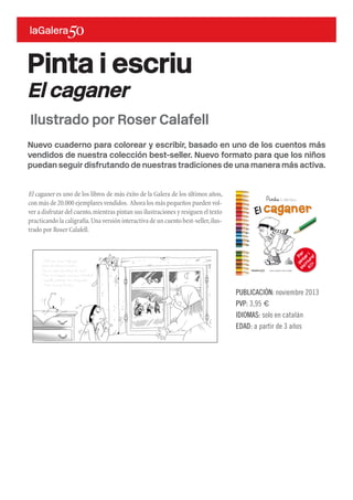Nuevo cuaderno para colorear y escribir, basado en uno de los cuentos más
vendidos de nuestra colección best-seller. Nuevo formato para que los niños
puedan seguir disfrutando de nuestras tradiciones de una manera más activa.
El caganer es uno de los libros de más éxito de la Galera de los últimos años,
con más de 20.000 ejemplares vendidos. Ahora los más pequeños pueden vol-
ver a disfrutar del cuento,mientras pintan sus ilustraciones y resiguen el texto
practicando la caligrafía.Una versión interactiva de un cuento best-seller,ilus-
trado por Roser Calafell.
Pinta i escriu
El caganer
PUBLICACIÓN: noviembre 2013
PVP: 3,95 €
IDIOMAS: solo en catalán
EDAD: a partir de 3 años
Ilustrado por Roser Calafell
 