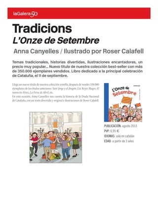 Temas tradicionales, historias divertidas, ilustraciones encantadoras, un
precio muy popular... Nuevo título de nuestra colección best-seller con más
de 350.000 ejemplares vendidos. Libro dedicado a la principal celebración
de Cataluña, el 11 de septiembre.
Llega un nuevo título de nuestra colección estrella,después de vender 350.000
ejemplares de los títulos anteriores: Sant Jorge y el dragón,Los Reyes Magos,El
ratoncito Pérez,La Feria de Abril,etc.
En esta ocasión, Anna Canyelles nos cuenta la historia de la Diada Nacional
de Cataluña,con un texto divertido y original e ilustraciones de Roser Calafell.
Tradicions
L’Onze de Setembre
PUBLICACIÓN: agosto 2013
PVP: 6,95 €
IDIOMAS: solo en catalán
EDAD: a partir de 3 años
Anna Canyelles / Ilustrado por Roser Calafell
 