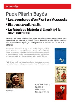 Pack de tres libros clásicos ilustrados por Pilarín Bayés y reeditados para
celebrar los 50 años de la Galera. Pilarín Bayés es una de las ilustradoras
más importantes del país y ha trabajado con la Galera desde el inicio de la
editorial.
Para celebrar su 50 aniversario,a lo largo del 2013,la Galera reimprime,en edición
facsímil, libros especiales que han hecho historia a lo largo de los años. Estos tres
álbumes son una muestra.Entre 1965 y 1968,Pilarín Bayés ilustró estos maravillo-
sos cuentos de Antoni Quadreny. El resultado fueron unos libros de gran formato
que encantarán a los lectores y traerán muchos recuerdos a los más veteranos.
Pilarín Bayés es una de las principales ilustradoras de nuestro país,y un referente
en el imaginario colectivo de tres generaciones.En 1991 ganó la Creu de Sant Jordi.
Pack Pilarín Bayés
·Les aventures d’en Flor i en Mosqueta
·Els tres cavallers alts
·La fabulosa història d’Eixerit 1r i la
seva carrossa
PUBLICACIÓN: octubre 2013
PVP: 24,95 €
IDIOMAS: catalán
EDAD: a partir de 6 años
Pilarín Bayés
 