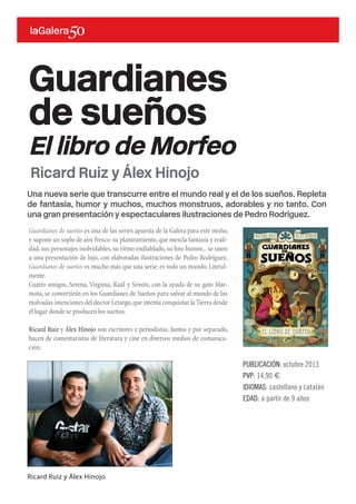 Una nueva serie que transcurre entre el mundo real y el de los sueños. Repleta
de fantasía, humor y muchos, muchos monstruos, adorables y no tanto. Con
una gran presentación y espectaculares ilustraciones de Pedro Rodríguez.
Guardianes de sueños es una de las series apuesta de la Galera para este otoño,
y supone un soplo de aire fresco: su planteamiento,que mezcla fantasía y reali-
dad,sus personajes inolvidables,su ritmo endiablado,su fino humor...se unen
a una presentación de lujo, con elaboradas ilustraciones de Pedro Rodríguez.
Guardianes de sueños es mucho más que una serie: es todo un mundo. Literal-
mente.
Cuatro amigos, Serena, Virginia, Raúl y Simón, con la ayuda de su gato Mar-
mota, se convertirán en los Guardianes de Sueños para salvar al mundo de las
malvadas intenciones del doctor Letargo,que intenta conquistar la Tierra desde
el lugar donde se producen los sueños.
Ricard Ruiz y Álex Hinojo son escritores y periodistas. Juntos y por separado,
hacen de comentaristas de literatura y cine en diversos medios de comunica-
ción.
Guardianes
de sueños
El libro de Morfeo
PUBLICACIÓN: octubre 2013
PVP: 14,90 €
IDIOMAS: castellano y catalán
EDAD: a partir de 9 años
Ricard Ruiz y Álex Hinojo
Ricard Ruiz y Álex Hinojo
 