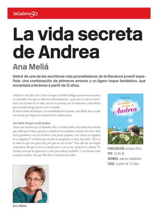 Debut de una de las escritoras más prometedoras de la literatura juvenil espa-
ñola. Una combinación de primeros amores y un ligero toque fantástico, que
encantará a lectoras a partir de 12 años.
La vida secreta
de Andrea
PUBLICACIÓN: octubre 2013
PVP: 16,95 €
IDIOMAS: solo en castellano
EDAD: a partir de 12 años
Ana Meliá
Andrea es una chica de 15 años a la que su familia obliga a pasar las vacaciones
en el pueblo.Cree que se aburrirá soberanamente...pero una vez allí se encon-
trará con el amor de su vida, creerá ser poseída por un fantasma y descubrirá
que su mejor amiga quizás no lo sea tanto.
El sutil sentido del humor y la sensibilidad de la autora,Ana Meliá,han creado
un mundo que llegará al corazón de las adolescentes.
Ana Meliá: Porqué escribí Andrea
«Tuve una alumna que se llamaba Alba.Le había dado a leer todas las novelas
que sabía que le iban a gustar,y cuando se me acabaron,intenté con otras.Pero
no le gustaban y me las devolvía a las pocas páginas. ¡Los chicos ni engañan
ni se engañan! Y así hasta que un día me preguntó,ya muy morruda:“¿Pero si
tú sabes lo que me gusta leer, por qué no me lo das?” Para ella fue un simple
comentario del que ya no se acuerda, pero a mí se me quedó en la cabeza.”Es
verdad,sé lo que les gusta leer y creo que podría escribirlo”.Y un día me senté
y empecé Andrea.Así que Alba fue el comienzo de todo.»
Ana Meliá
 
