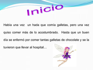Había una vez un hada que comía galletas, pero una vez
quiso comer más de lo acostumbrado. Hasta que un buen
día se enfermó por comer tantas galletas de chocolate y se la
tuvieron que llevar al hospital…