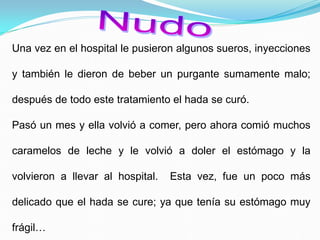 Una vez en el hospital le pusieron algunos sueros, inyecciones
y también le dieron de beber un purgante sumamente malo;
después de todo este tratamiento el hada se curó.
Pasó un mes y ella volvió a comer, pero ahora comió muchos
caramelos de leche y le volvió a doler el estómago y la
volvieron a llevar al hospital. Esta vez, fue un poco más
delicado que el hada se cure; ya que tenía su estómago muy
frágil…