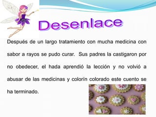 Después de un largo tratamiento con mucha medicina con
sabor a rayos se pudo curar. Sus padres la castigaron por
no obedecer, el hada aprendió la lección y no volvió a
abusar de las medicinas y colorín colorado este cuento se
ha terminado.