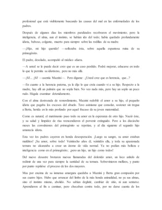 profesional que está visiblemente buscando las causas del mal en las enfermedades de los
padres.
Después de algunos días los miembros paralizados recobraron el movimiento; pero la
inteligencia, el alma, aun el instinto, se habían ido del todo; había quedado profundamente
idiota, baboso, colgante, muerto para siempre sobre las rodillas de su madre.
—¡Hijo, mi hijo querido! —sollozaba ésta, sobre aquella espantosa ruina de su
primogénito.
El padre, desolado, acompañó al médico afuera.
—A usted se le puede decir: creo que es un caso perdido. Podrá mejorar, educarse en todo
lo que le permita su idiotismo, pero no más allá.
—¡Sí!... ¡Sí! —asentía Mazzini—. Pero dígame: ¿Usted cree que es herencia, que...?
—En cuanto a la herencia paterna, ya le dije lo que creía cuando vi a su hijo. Respecto a la
madre, hay allí un pulmón que no sopla bien. No veo nada más, pero hay un soplo un poco
rudo. Hágala examinar detenidamente.
Con el alma destrozada de remordimiento, Mazzini redobló el amor a su hijo, el pequeño
idiota que pagaba los excesos del abuelo. Tuvo asimismo que consolar, sostener sin tregua
a Berta, herida en lo más profundo por aquel fracaso de su joven maternidad.
Como es natural, el matrimonio puso todo su amor en la esperanza de otro hijo. Nació éste,
y su salud y limpidez de risa reencendieron el porvenir extinguido. Pero a los dieciocho
meses las convulsiones del primogénito se repetían, y al día siguiente el segundo hijo
amanecía idiota.
Esta vez los padres cayeron en honda desesperación. ¡Luego su sangre, su amor estaban
malditos! ¡Su amor, sobre todo! Veintiocho años él, veintidós ella, y toda su apasionada
ternura no alcanzaba a crear un átomo de vida normal. Ya no pedían más belleza e
inteligencia como en el primogénito; ¡pero un hijo, un hijo como todos!
Del nuevo desastre brotaron nuevas llamaradas del dolorido amor, un loco anhelo de
redimir de una vez para siempre la santidad de su ternura. Sobrevinieron mellizos, y punto
por punto repitióse el proceso de los dos mayores.
Mas por encima de su inmensa amargura quedaba a Mazzini y Berta gran compasión por
sus cuatro hijos. Hubo que arrancar del limbo de la más honda animalidad, no ya sus almas,
sino el instinto mismo, abolido. No sabían deglutir, cambiar de sitio, ni aun sentarse.
Aprendieron al fin a caminar, pero chocaban contra todo, por no darse cuenta de los
 