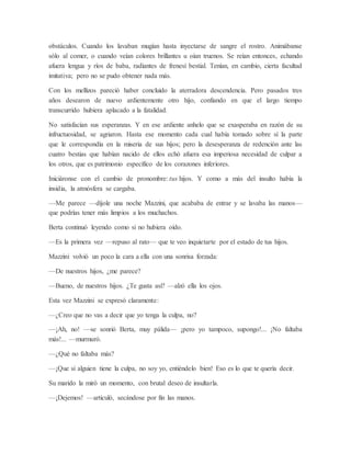 obstáculos. Cuando los lavaban mugían hasta inyectarse de sangre el rostro. Animábanse
sólo al comer, o cuando veían colores brillantes u oían truenos. Se reían entonces, echando
afuera lengua y ríos de baba, radiantes de frenesí bestial. Tenían, en cambio, cierta facultad
imitativa; pero no se pudo obtener nada más.
Con los mellizos pareció haber concluido la aterradora descendencia. Pero pasados tres
años desearon de nuevo ardientemente otro hijo, confiando en que el largo tiempo
transcurrido hubiera aplacado a la fatalidad.
No satisfacían sus esperanzas. Y en ese ardiente anhelo que se exasperaba en razón de su
infructuosidad, se agriaron. Hasta ese momento cada cual había tomado sobre sí la parte
que le correspondía en la miseria de sus hijos; pero la desesperanza de redención ante las
cuatro bestias que habían nacido de ellos echó afuera esa imperiosa necesidad de culpar a
los otros, que es patrimonio específico de los corazones inferiores.
Iniciáronse con el cambio de pronombre: tus hijos. Y como a más del insulto había la
insidia, la atmósfera se cargaba.
—Me parece —díjole una noche Mazzini, que acababa de entrar y se lavaba las manos—
que podrías tener más limpios a los muchachos.
Berta continuó leyendo como si no hubiera oído.
—Es la primera vez —repuso al rato— que te veo inquietarte por el estado de tus hijos.
Mazzini volvió un poco la cara a ella con una sonrisa forzada:
—De nuestros hijos, ¿me parece?
—Bueno, de nuestros hijos. ¿Te gusta así? —alzó ella los ojos.
Esta vez Mazzini se expresó claramente:
—¿Creo que no vas a decir que yo tenga la culpa, no?
—¡Ah, no! —se sonrió Berta, muy pálida— ¡pero yo tampoco, supongo!... ¡No faltaba
más!... —murmuró.
—¿Qué no faltaba más?
—¡Que si alguien tiene la culpa, no soy yo, entiéndelo bien! Eso es lo que te quería decir.
Su marido la miró un momento, con brutal deseo de insultarla.
—¡Dejemos! —articuló, secándose por fin las manos.
 
