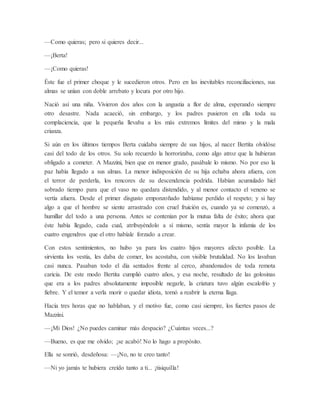 —Como quieras; pero si quieres decir...
—¡Berta!
—¡Como quieras!
Éste fue el primer choque y le sucedieron otros. Pero en las inevitables reconciliaciones, sus
almas se unían con doble arrebato y locura por otro hijo.
Nació así una niña. Vivieron dos años con la angustia a flor de alma, esperando siempre
otro desastre. Nada acaeció, sin embargo, y los padres pusieron en ella toda su
complaciencia, que la pequeña llevaba a los más extremos límites del mimo y la mala
crianza.
Si aún en los últimos tiempos Berta cuidaba siempre de sus hijos, al nacer Bertita olvidóse
casi del todo de los otros. Su solo recuerdo la horrorizaba, como algo atroz que la hubieran
obligado a cometer. A Mazzini, bien que en menor grado, pasábale lo mismo. No por eso la
paz había llegado a sus almas. La menor indisposición de su hija echaba ahora afuera, con
el terror de perderla, los rencores de su descendencia podrida. Habían acumulado hiel
sobrado tiempo para que el vaso no quedara distendido, y al menor contacto el veneno se
vertía afuera. Desde el primer disgusto emponzoñado habíanse perdido el respeto; y si hay
algo a que el hombre se siente arrastrado con cruel fruición es, cuando ya se comenzó, a
humillar del todo a una persona. Antes se contenían por la mutua falta de éxito; ahora que
éste había llegado, cada cual, atribuyéndolo a sí mismo, sentía mayor la infamia de los
cuatro engendros que el otro habíale forzado a crear.
Con estos sentimientos, no hubo ya para los cuatro hijos mayores afecto posible. La
sirvienta los vestía, les daba de comer, los acostaba, con visible brutalidad. No los lavaban
casi nunca. Pasaban todo el día sentados frente al cerco, abandonados de toda remota
caricia. De este modo Bertita cumplió cuatro años, y esa noche, resultado de las golosinas
que era a los padres absolutamente imposible negarle, la criatura tuvo algún escalofrío y
fiebre. Y el temor a verla morir o quedar idiota, tornó a reabrir la eterna llaga.
Hacía tres horas que no hablaban, y el motivo fue, como casi siempre, los fuertes pasos de
Mazzini.
—¡Mi Dios! ¿No puedes caminar más despacio? ¿Cuántas veces...?
—Bueno, es que me olvido; ¡se acabó! No lo hago a propósito.
Ella se sonrió, desdeñosa: —¡No, no te creo tanto!
—Ni yo jamás te hubiera creído tanto a ti... ¡tisiquilla!
 