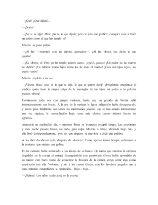 —¡Qué! ¿Qué dijiste?...
—¡Nada!
—¡Sí, te oí algo! Mira: ¡no sé lo que dijiste; pero te juro que prefiero cualquier cosa a tener
un padre como el que has tenido tú!
Mazzini se puso pálido.
—¡Al fin! —murmuró con los dientes apretados—. ¡Al fin, víbora, has dicho lo que
querías!
—¡Sí, víbora, sí! Pero yo he tenido padres sanos, ¿oyes?, ¡sanos! ¡Mi padre no ha muerto
de delirio! ¡Yo hubiera tenido hijos como los de todo el mundo! ¡Esos son hijos tuyos, los
cuatro tuyos!
Mazzini explotó a su vez.
—¡Víbora tísica! ¡eso es lo que te dije, lo que te quiero decir! ¡Pregúntale, pregúntale al
médico quién tiene la mayor culpa de la meningitis de tus hijos: mi padre o tu pulmón
picado, víbora!
Continuaron cada vez con mayor violencia, hasta que un gemido de Bertita selló
instantáneamente sus bocas. A la una de la mañana la ligera indigestión había desaparecido,
y como pasa fatalmente con todos los matrimonios jóvenes que se han amado intensamente
una vez siquiera, la reconciliación llegó, tanto más efusiva cuanto infames fueran los
agravios.
Amaneció un espléndido día, y mientras Berta se levantaba escupió sangre. Las emociones
y mala noche pasada tenían, sin duda, gran culpa. Mazzini la retuvo abrazada largo rato, y
ella lloró desesperadamente, pero sin que ninguno se atreviera a decir una palabra.
A las diez decidieron salir, después de almorzar. Como apenas tenían tiempo, ordenaron a
la sirvienta que matara una gallina.
El día radiante había arrancado a los idiotas de su banco. De modo que mientras la sirvienta
degollaba en la cocina al animal, desangrándolo con parsimonia (Berta había aprendido de
su madre este buen modo de conservar la frescura de la carne), creyó sentir algo como
respiración tras ella. Volvióse, y vio a los cuatro idiotas, con los hombros pegados uno a
otro, mirando estupefactos la operación... Rojo... rojo...
—¡Señora! Los niños están aquí, en la cocina.
 