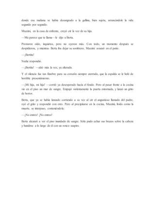 donde esa mañana se había desangrado a la gallina, bien sujeta, arrancándole la vida
segundo por segundo.
Mazzini, en la casa de enfrente, creyó oír la voz de su hija.
—Me parece que te llama—le dijo a Berta.
Prestaron oído, inquietos, pero no oyeron más. Con todo, un momento después se
despidieron, y mientras Berta iba dejar su sombrero, Mazzini avanzó en el patio.
—¡Bertita!
Nadie respondió.
—¡Bertita! —alzó más la voz, ya alterada.
Y el silencio fue tan fúnebre para su corazón siempre aterrado, que la espalda se le heló de
horrible presentimiento.
—¡Mi hija, mi hija! —corrió ya desesperado hacia el fondo. Pero al pasar frente a la cocina
vio en el piso un mar de sangre. Empujó violentamente la puerta entornada, y lanzó un grito
de horror.
Berta, que ya se había lanzado corriendo a su vez al oír el angustioso llamado del padre,
oyó el grito y respondió con otro. Pero al precipitarse en la cocina, Mazzini, lívido como la
muerte, se interpuso, conteniéndola:
—¡No entres! ¡No entres!
Berta alcanzó a ver el piso inundado de sangre. Sólo pudo echar sus brazos sobre la cabeza
y hundirse a lo largo de él con un ronco suspiro.
 