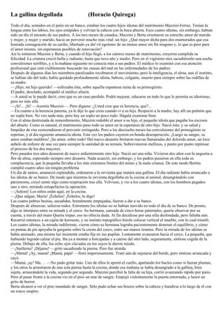 La gallina degollada                           (Horacio Quiroga)
Todo el día, sentados en el patio en un banco, estaban los cuatro hijos idiotas del matrimonio Mazzini-Ferraz. Tenían la
lengua entre los labios, los ojos estúpidos y volvían la cabeza con la boca abierta. Esos cuatro idiotas, sin embargo, habían
sido un día el encanto de sus padres. A los tres meses de casados, Mazzini y Berta orientaron su estrecho amor de marido
y mujer, y mujer y marido, hacia un porvenir mucho más vital: un hijo: ¿Qué mayor dicha para dos enamorados que esa
honrada consagración de su cariño, libertado ya del vil egoísmo de un mutuo amor sin fin ninguno y, lo que es peor para
el amor mismo, sin esperanzas posibles de renovación?
Así lo sintieron Mazzini y Berta, y cuando el hijo llegó, a los catorce meses de matrimonio, creyeron cumplida su
felicidad. La criatura creció bella y radiante, hasta que tuvo año y medio. Pero en el vigésimo mes sacudiéronlo una noche
convulsiones terribles, y a la mañana siguiente no conocía más a sus padres. El médico lo examinó con esa atención
profesional que está visiblemente buscando las causas del mal en las enfermedades de los padres.
Después de algunos días los miembros paralizados recobraron el movimiento; pero la inteligencia, el alma, aun el instinto,
se habían ido del todo; había quedado profundamente idiota, baboso, colgante, muerto para siempre sobre las rodillas de
su madre.
—¡Hijo, mi hijo querido! —sollozaba ésta, sobre aquella espantosa ruina de su primogénito.
El padre, desolado, acompañó al médico afuera.
—A usted se le puede decir; creo que es un caso perdido. Podrá mejorar, educarse en todo lo que le permita su idiotismo,
pero no más allá.
—¡Sí!... ¡Sí! —Asentía Mazzini—. Pero dígame: ¿Usted cree que es herencia, que?...
—En cuanto a la herencia paterna, ya le dije lo que creía cuando vi a su hijo. Respecto a la madre, hay allí un pulmón que
no sopla bien. No veo nada más, pero hay un soplo un poco rudo. Hágala examinar bien.
Con el alma destrozada de remordimiento, Mazzini redobló el amor a su hijo, el pequeño idiota que pagaba los excesos
del abuelo. Como es natural, el matrimonio puso todo su amor en la esperanza de otro hijo. Nació éste, y su salud y
limpidez de risa reencendieron el porvenir extinguido. Pero a los dieciocho meses las convulsiones del primogénito se
repetían, y al día siguiente amanecía idiota. Esta vez los padres cayeron en honda desesperación. ¡Luego su sangre, su
amor estaban malditos! ¡Su amor, sobre todo! Del nuevo desastre brotaron nuevas llamaradas del dolorido amor, un loco
anhelo de redimir de una vez para siempre la santidad de su ternura. Sobrevinieron mellizos, y punto por punto repitiose
el proceso de los dos mayores.
Pero pasados tres años desearon de nuevo ardientemente otro hijo. Nació así una niña. Vivieron dos años con la angustia a
flor de alma, esperando siempre otro desastre. Nada acaeció, sin embargo, y los padres pusieron en ella toda su
complacencia, que la pequeña llevaba a los más extremos límites del mimo y la mala crianza. De este modo Bertita
cumplió cuatro años sin ningún problema
Un día de tantos, amaneció esplendido, ordenaron a la sirvienta que matara una gallina. El día radiante había arrancado a
los idiotas de su banco. De modo que mientras la sirvienta degollaba en la cocina al animal, desangrándolo con
parsimonia, creyó sentir algo como respiración tras ella. Volviose, y vio a los cuatro idiotas, con los hombros pegados
uno a otro, mirando estupefactos la operación.
—¡Señora! Los niños están aquí, en la cocina.
—¡Que salgan, María! ¡Échelos! ¡Échelos, le digo!
Las cuatro pobres bestias, sacudidas, brutalmente empujadas, fueron a dar a su banco.
Después de almorzar, salieron todos. Entretanto los idiotas no se habían movido en todo el día de su banco. De pronto,
algo se interpuso entre su mirada y el cerco. Su hermana, cansada de cinco horas paternales, quería observar por su
cuenta, a través del muro Quería trepar, eso no ofrecía duda. Al fin decidiose por una silla desfondada, pero faltaba aún.
Recurrió entonces a un cajón de kerosene, y su instinto topográfico hízole colocar vertical el mueble, con lo cual triunfó.
Los cuatro idiotas, la mirada indiferente, vieron cómo su hermana lograba pacientemente dominar el equilibrio, y cómo
en puntas de pie apoyaba la garganta sobre la cresta del cerco, entre sus manos tirantes. Pero la mirada de los idiotas se
había animado; una misma luz insistente estaba fija en sus pupilas. Lentamente avanzaron hacia el cerco. La pequeña, que
habiendo logrado calzar el pie, iba ya a montar a horcajadas y a caerse del otro lado, seguramente, sintiose cogida de la
pierna. Debajo de ella, los ocho ojos clavados en los suyos le dieron miedo.
—¡Suélteme! ¡Déjame! —gritó sacudiendo la pierna. Pero fue atraída.
—¡Mamá! ¡Ay, mamá! ¡Mamá, papá! —lloró imperiosamente. Trató aún de sujetarse del borde, pero sintiose arrancada y
cayó.
—Mamá, ¡ay! Ma. . . —No pudo gritar más. Uno de ellos le apretó el cuello, apartando los bucles como si fueran plumas,
y los otros la arrastraron de una sola pierna hasta la cocina, donde esa mañana se había desangrado a la gallina, bien
sujeta, arrancándole la vida, segundo por segundo. Mazzini percibió la falta de su hija, corrió avanzando rápido por patio.
Pero al pasar frente a la cocina vio en el piso un mar de sangre. Empujó violentamente la puerta entornada, y lanzó un
grito de horror.
Berta alcanzó a ver el piso inundado de sangre. Sólo pudo echar sus brazos sobre la cabeza y hundirse a lo largo de él con
un ronco suspiro.
 