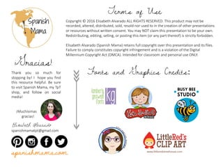 Copyright	©	2016	Elisabeth	Alvarado	ALL	RIGHTS	RESERVED.	This	product	may	not	be	
recorded,	altered,	distributed,	sold,	resold	nor	used	to	in	the	creation	of	other	presentations	
or	resources	without	written	consent.	You	may	NOT	claim	this	presentation	to	be	your	own.	
Redistributing,	editing,	selling,	or	posting this item (or	any part thereof)	is strictly forbidden.
Elisabeth	Alvarado	(Spanish	Mama)	retains	full	copyright	over	this	presentation	and	its	files.	
Failure	to	comply	constitutes	copyright	infringement	and	is	a	violation	of	the	Digital	
Millennium	Copyright	Act	(DMCA).	Intended	for	classroom	and	personal	use	ONLY.	
Terms of Use
Thank you so much for
stopping by! I hope you find
this resource helpful. Be sure
to visit Spanish Mama, my TpT
shop, and follow on social
media!
¡Muchísimas	
gracias!
Elisabeth Alvarado
spanishmamatpt@gmail.com
¡Gracias!
Fonts and Graphics Credits:
spanishmama.com
 