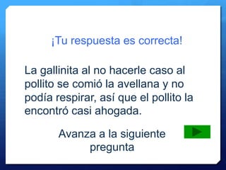 ¡Tu respuesta es correcta!
Avanza a la siguiente
pregunta
La gallinita al no hacerle caso al
pollito se comió la avellana y no
podía respirar, así que el pollito la
encontró casi ahogada.
 