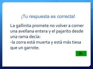 ¡Tu respuesta es correcta!
La gallinita promete no volver a comer
una avellana entera y el pajarito desde
una rama decía:
-la zorra está muerta y está más tiesa
que un garrote.
 