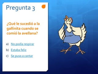 Pregunta 3
a) No podía respirar
b) Estaba feliz
c) Se puso a cantar
¿Qué le sucedió a la
gallinita cuando se
comió la avellana?
 