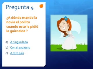 Pregunta 4
a) A ningun lado
b) Con el zapatero
c) A otro país
¿A dónde mando la
novia el pollito
cuando este le pidió
la guirnalda ?
 