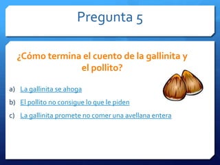 Pregunta 5
a) La gallinita se ahoga
b) El pollito no consigue lo que le piden
c) La gallinita promete no comer una avellana entera
¿Cómo termina el cuento de la gallinita y
el pollito?
 