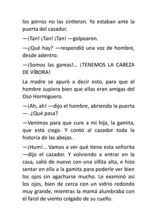los perros no las sin
ti
eran. Ya estaban ante la
puerta del cazador.
—¡Tan! ¡Tan! ¡Tan! —golpearon.
—¿Qué hay? —respondió una voz de hombre,
desde adentro.
—¡Somos las gamas!… ¡TENEMOS LA CABEZA
DE VÍBORA!
La madre se apuró a decir esto, para que el
hombre supiera bien que ellas eran amigas del
Oso Hormiguero.
—¡Ah, ah! —dijo el hombre, abriendo la puerta
—. ¿Qué pasa?
—Venimos para que cure a mi hija, la gamita,
que está ciega. Y contó al cazador toda la
historia de las abejas.
—¡Hum!… Vamos a ver qué
ti
ene esta señorita
—dijo el cazador. Y volviendo a entrar en la
casa, salió de nuevo con una sillita alta, e hizo
sentar en ella a la gamita para poderle ver bien
los ojos sin agacharse mucho. Le examinó así
los ojos, bien de cerca con un vidrio redondo
muy grande, mientras la mamá alumbraba con
el farol de viento colgado de su cuello.
 