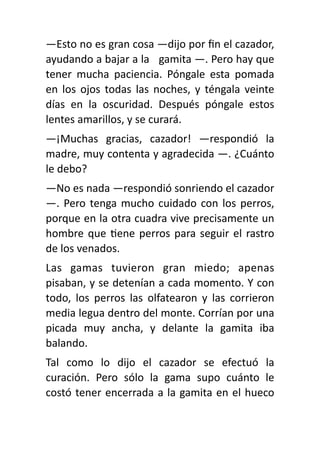 —Esto no es gran cosa —dijo por
fi
n el cazador,
ayudando a bajar a la gamita —. Pero hay que
tener mucha paciencia. Póngale esta pomada
en los ojos todas las noches, y téngala veinte
días en la oscuridad. Después póngale estos
lentes amarillos, y se curará.
—¡Muchas gracias, cazador! —respondió la
madre, muy contenta y agradecida —. ¿Cuánto
le debo?
—No es nada —respondió sonriendo el cazador
—. Pero tenga mucho cuidado con los perros,
porque en la otra cuadra vive precisamente un
hombre que
ti
ene perros para seguir el rastro
de los venados.
Las gamas tuvieron gran miedo; apenas
pisaban, y se detenían a cada momento. Y con
todo, los perros las olfatearon y las corrieron
media legua dentro del monte. Corrían por una
picada muy ancha, y delante la gamita iba
balando.
Tal como lo dijo el cazador se efectuó la
curación. Pero sólo la gama supo cuánto le
costó tener encerrada a la gamita en el hueco
 