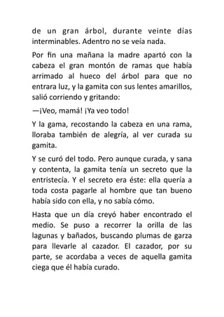 de un gran árbol, durante veinte días
interminables. Adentro no se veía nada.
Por
fi
n una mañana la madre apartó con la
cabeza el gran montón de ramas que había
arrimado al hueco del árbol para que no
entrara luz, y la gamita con sus lentes amarillos,
salió corriendo y gritando:
—¡Veo, mamá! ¡Ya veo todo!
Y la gama, recostando la cabeza en una rama,
lloraba también de alegría, al ver curada su
gamita.
Y se curó del todo. Pero aunque curada, y sana
y contenta, la gamita tenía un secreto que la
entristecía. Y el secreto era éste: ella quería a
toda costa pagarle al hombre que tan bueno
había sido con ella, y no sabía cómo.
Hasta que un día creyó haber encontrado el
medio. Se puso a recorrer la orilla de las
lagunas y bañados, buscando plumas de garza
para llevarle al cazador. El cazador, por su
parte, se acordaba a veces de aquella gamita
ciega que él había curado.
 