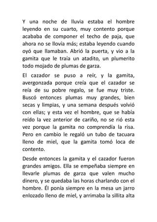 Y una noche de lluvia estaba el hombre
leyendo en su cuarto, muy contento porque
acababa de componer el techo de paja, que
ahora no se llovía más; estaba leyendo cuando
oyó que llamaban. Abrió la puerta, y vio a la
gamita que le traía un atadito, un plumerito
todo mojado de plumas de garza.
El cazador se puso a reír, y la gamita,
avergonzada porque creía que el cazador se
reía de su pobre regalo, se fue muy triste.
Buscó entonces plumas muy grandes, bien
secas y limpias, y una semana después volvió
con ellas; y esta vez el hombre, que se había
reído la vez anterior de cariño, no se rió esta
vez porque la gamita no comprendía la risa.
Pero en cambio le regaló un tubo de tacuara
lleno de miel, que la gamita tomó loca de
contento.
Desde entonces la gamita y el cazador fueron
grandes amigos. Ella se empeñaba siempre en
llevarle plumas de garza que valen mucho
dinero, y se quedaba las horas charlando con el
hombre. Él ponía siempre en la mesa un jarro
enlozado lleno de miel, y arrimaba la sillita alta
 