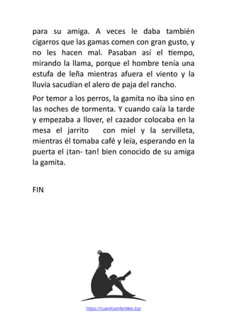 para su amiga. A veces le daba también
cigarros que las gamas comen con gran gusto, y
no les hacen mal. Pasaban así el
ti
empo,
mirando la llama, porque el hombre tenía una
estufa de leña mientras afuera el viento y la
lluvia sacudían el alero de paja del rancho.
Por temor a los perros, la gamita no iba sino en
las noches de tormenta. Y cuando caía la tarde
y empezaba a llover, el cazador colocaba en la
mesa el jarrito con miel y la servilleta,
mientras él tomaba café y leía, esperando en la
puerta el ¡tan- tan! bien conocido de su amiga
la gamita.
FIN
https://cuentosinfantiles.top
 