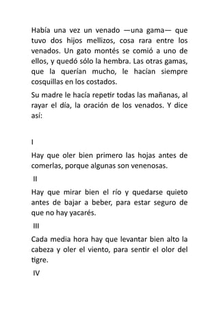 Había una vez un venado —una gama— que
tuvo dos hijos mellizos, cosa rara entre los
venados. Un gato montés se comió a uno de
ellos, y quedó sólo la hembra. Las otras gamas,
que la querían mucho, le hacían siempre
cosquillas en los costados.
Su madre le hacía repe
ti
r todas las mañanas, al
rayar el día, la oración de los venados. Y dice
así:
I
Hay que oler bien primero las hojas antes de
comerlas, porque algunas son venenosas.
II
Hay que mirar bien el río y quedarse quieto
antes de bajar a beber, para estar seguro de
que no hay yacarés.
III
Cada media hora hay que levantar bien alto la
cabeza y oler el viento, para sen
ti
r el olor del
ti
gre.
IV
 