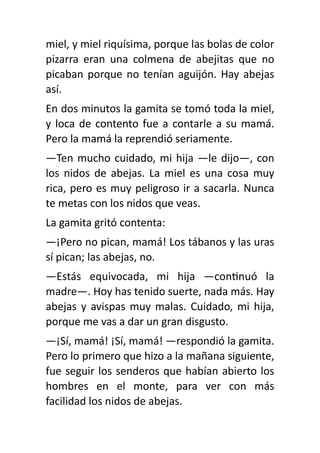 miel, y miel riquísima, porque las bolas de color
pizarra eran una colmena de abejitas que no
picaban porque no tenían aguijón. Hay abejas
así.
En dos minutos la gamita se tomó toda la miel,
y loca de contento fue a contarle a su mamá.
Pero la mamá la reprendió seriamente.
—Ten mucho cuidado, mi hija —le dijo—, con
los nidos de abejas. La miel es una cosa muy
rica, pero es muy peligroso ir a sacarla. Nunca
te metas con los nidos que veas.
La gamita gritó contenta:
—¡Pero no pican, mamá! Los tábanos y las uras
sí pican; las abejas, no.
—Estás equivocada, mi hija —con
ti
nuó la
madre—. Hoy has tenido suerte, nada más. Hay
abejas y avispas muy malas. Cuidado, mi hija,
porque me vas a dar un gran disgusto.
—¡Sí, mamá! ¡Sí, mamá! —respondió la gamita.
Pero lo primero que hizo a la mañana siguiente,
fue seguir los senderos que habían abierto los
hombres en el monte, para ver con más
facilidad los nidos de abejas.
 