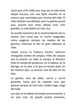 Hasta que al
fi
n halló uno. Esta vez el nido tenía
abejas oscuras, con una fajita amarilla en la
cintura, que caminaban por encima del nido. El
nido también era dis
ti
nto; pero la gamita pensó
que, puesto que estas abejas eran más
grandes, la miel debía ser más rica.
Se acordó asimismo de la recomendación de su
mamá; mas creyó que su mamá exageraba,
como exageran siempre las madres de las
gamitas. Entonces le dio un gran cabezazo al
nido.
¡Ojalá nunca lo hubiera hecho! Salieron
enseguida cientos de avispas, miles de avispas
que le picaron en todo el cuerpo, le llenaron
todo el cuerpo de picaduras, en la cabeza, en la
barriga, en la cola; y lo que es mucho peor, en
los mismos ojos. La picaron más de diez en los
ojos.
La gamita, loca de dolor, corrió y corrió
gritando, hasta que de repente tuvo que
pararse porque no veía más: estaba ciega, ciega
del todo.
Los ojos se le habían hinchado enormemente, y
no veía más. Se quedó quieta entonces,
 
