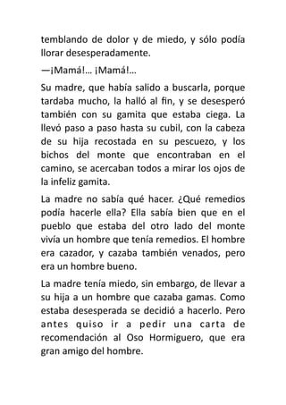 temblando de dolor y de miedo, y sólo podía
llorar desesperadamente.
—¡Mamá!… ¡Mamá!…
Su madre, que había salido a buscarla, porque
tardaba mucho, la halló al
fi
n, y se desesperó
también con su gamita que estaba ciega. La
llevó paso a paso hasta su cubil, con la cabeza
de su hija recostada en su pescuezo, y los
bichos del monte que encontraban en el
camino, se acercaban todos a mirar los ojos de
la infeliz gamita.
La madre no sabía qué hacer. ¿Qué remedios
podía hacerle ella? Ella sabía bien que en el
pueblo que estaba del otro lado del monte
vivía un hombre que tenía remedios. El hombre
era cazador, y cazaba también venados, pero
era un hombre bueno.
La madre tenía miedo, sin embargo, de llevar a
su hija a un hombre que cazaba gamas. Como
estaba desesperada se decidió a hacerlo. Pero
antes quiso ir a pedir una carta de
recomendación al Oso Hormiguero, que era
gran amigo del hombre.
 