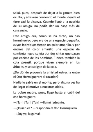Salió, pues, después de dejar a la gamita bien
oculta, y atravesó corriendo el monte, donde el
ti
gre casi la alcanza. Cuando llegó a la guarida
de su amigo, no podía dar un paso más de
cansancio.
Este amigo era, como se ha dicho, un oso
hormiguero; pero era de una especie pequeña,
cuyos individuos
ti
enen un color amarillo, y por
encima del color amarillo una especie de
camiseta negra sujeta por dos cintas que pasan
por encima de los hombros. Tienen también la
cola prensil, porque viven siempre en los
árboles, y se cuelgan de la cola.
¿De dónde provenía la amistad estrecha entre
el Oso Hormiguero y el cazador?
Nadie lo sabía en el monte; pero alguna vez ha
de llegar el mo
ti
vo a nuestros oídos.
La pobre madre, pues, llegó hasta el cubil del
oso hormiguero.
—¡Tan! ¡Tan! ¡Tan! —llamó jadeante.
—¿Quién es? —respondió el Oso Hormiguero.
—¡Soy yo, la gama!
 
