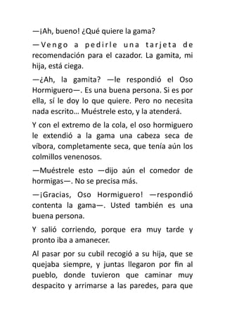 —¡Ah, bueno! ¿Qué quiere la gama?
— Ve n g o a p e d i r l e u n a t a r j e t a d e
recomendación para el cazador. La gamita, mi
hija, está ciega.
—¿Ah, la gamita? —le respondió el Oso
Hormiguero—. Es una buena persona. Si es por
ella, sí le doy lo que quiere. Pero no necesita
nada escrito… Muéstrele esto, y la atenderá.
Y con el extremo de la cola, el oso hormiguero
le extendió a la gama una cabeza seca de
víbora, completamente seca, que tenía aún los
colmillos venenosos.
—Muéstrele esto —dijo aún el comedor de
hormigas—. No se precisa más.
—¡Gracias, Oso Hormiguero! —respondió
contenta la gama—. Usted también es una
buena persona.
Y salió corriendo, porque era muy tarde y
pronto iba a amanecer.
Al pasar por su cubil recogió a su hija, que se
quejaba siempre, y juntas llegaron por
fi
n al
pueblo, donde tuvieron que caminar muy
despacito y arrimarse a las paredes, para que
 