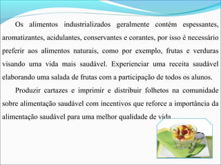 Os alimentos industrializados geralmente contém espessantes,
aromatizantes, acidulantes, conservantes e corantes, por isso é necessário
preferir aos alimentos naturais, como por exemplo, frutas e verduras
visando uma vida mais saudável. Experienciar uma receita saudável
elaborando uma salada de frutas com a participação de todos os alunos.
Produzir cartazes e imprimir e distribuir folhetos na comunidade
sobre alimentação saudável com incentivos que reforce a importância da
alimentação saudável para uma melhor qualidade de vida.
 
