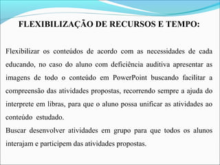 FLEXIBILIZAÇÃO DE RECURSOS E TEMPO:
 
 
Flexibilizar os conteúdos de acordo com as necessidades de cada
educando, no caso do aluno com deficiência auditiva apresentar as
imagens de todo o conteúdo em PowerPoint buscando facilitar a
compreensão das atividades propostas, recorrendo sempre a ajuda do
interprete em libras, para que o aluno possa unificar as atividades ao
conteúdo estudado.
Buscar desenvolver atividades em grupo para que todos os alunos
interajam e participem das atividades propostas.
 