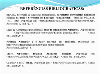REFERÊNCIAS BIBLIOGRÁFICAS:
BRASIL, Secretaria de Educação Fundamental. Parâmetros curriculares nacionais:
ciências naturais / Secretaria de Educação Fundamental. – Brasília: MEC/SEF,
1997. 136p. Disponível em: <http://portal.mec.gov.br/seb/arquivos/pdf/livro04.pdf>.
Acesso em: 12 /julh /2014.
Dicas de Alimentação para crianças: Jogo da Pirâmide dos Alimentos. Disponível em:
<http://marianacaltabiano.com.br/zuzu/diversao_piramide.html.>. Acesso
em:12/julh/2014
Pirâmide Alimentar e o valor nutritivo dos alimentos. Disponível em:
http://www.sitedanutricao.com.br/p/guia-nutricional.html
Acesso em:12/julh/2014.
Vídeo Obesidade Infantil: Animação Especial. Disponível em:
<http://www.youtube.com/watch?v=CdJ8L156xKg>. Acesso em:12/julh/2014.
Calcular o IMC online. Disponível em: < http://www.calculoimc.com.br/>. Acesso
em:12/julh/2014.
 