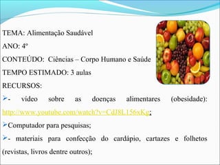 TEMA: Alimentação Saudável
ANO: 4º
CONTEÚDO: Ciências – Corpo Humano e Saúde
TEMPO ESTIMADO: 3 aulas
RECURSOS:
- vídeo sobre as doenças alimentares (obesidade):
http://www.youtube.com/watch?v=CdJ8L156xKg;
Computador para pesquisas;
- materiais para confecção do cardápio, cartazes e folhetos
(revistas, livros dentre outros);
 