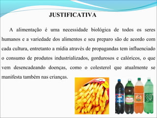 A alimentação é uma necessidade biológica de todos os seres
humanos e a variedade dos alimentos e seu preparo são de acordo com
cada cultura, entretanto a mídia através de propagandas tem influenciado
o consumo de produtos industrializados, gordurosos e calóricos, o que
vem desencadeando doenças, como o colesterol que atualmente se
manifesta também nas crianças.
JUSTIFICATIVA
 