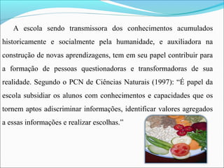 A escola sendo transmissora dos conhecimentos acumulados
historicamente e socialmente pela humanidade, e auxiliadora na
construção de novas aprendizagens, tem em seu papel contribuir para
a formação de pessoas questionadoras e transformadoras de sua
realidade. Segundo o PCN de Ciências Naturais (1997): “É papel da
escola subsidiar os alunos com conhecimentos e capacidades que os
tornem aptos adiscriminar informações, identificar valores agregados
a essas informações e realizar escolhas.”
 