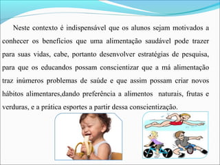 Neste contexto é indispensável que os alunos sejam motivados a
conhecer os benefícios que uma alimentação saudável pode trazer
para suas vidas, cabe, portanto desenvolver estratégias de pesquisa,
para que os educandos possam conscientizar que a má alimentação
traz inúmeros problemas de saúde e que assim possam criar novos
hábitos alimentares,dando preferência a alimentos naturais, frutas e
verduras, e a prática esportes a partir dessa conscientização.
 