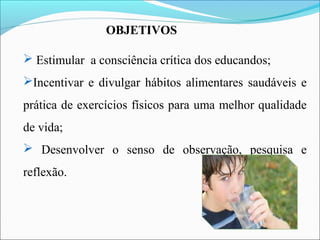 OBJETIVOS
 Estimular a consciência crítica dos educandos;
Incentivar e divulgar hábitos alimentares saudáveis e
prática de exercícios físicos para uma melhor qualidade
de vida;
 Desenvolver o senso de observação, pesquisa e
reflexão.
 
