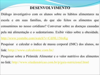 DESENVOLVIMENTO
Diálogo investigativo com os alunos sobre os hábitos alimentares na
escola e em suas famílias, do que são feitos os alimentos que
consumimos no nosso cotidiano? Conversar sobre as doenças causadas
pela má alimentação e o sedentarismo. Exibir vídeo sobre a obesidade.
http://www.youtube.com/watch?v=CdJ8L156xKg
Pesquisar e calcular o índice de massa corporal (IMC) dos alunos, no
link: http://www.calculoimc.com.br/
Pesquisar sobre a Pirâmide Alimentar e o valor nutritivo dos alimentos
no link: http://www.sitedanutricao.com.br/p/guia-nutricional.html
 