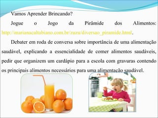 Vamos Aprender Brincando?
Jogue o Jogo da Pirâmide dos Alimentos:
http://marianacaltabiano.com.br/zuzu/diversao_piramide.html.
Debater em roda de conversa sobre importância de uma alimentação
saudável, explicando a essencialidade de comer alimentos saudáveis,
pedir que organizem um cardápio para a escola com gravuras contendo
os principais alimentos necessários para uma alimentação saudável.
 